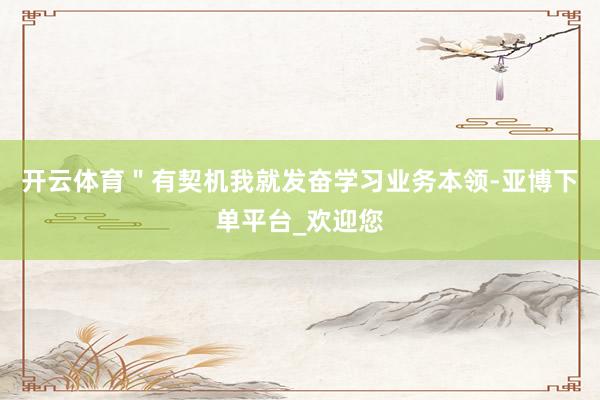 开云体育＂有契机我就发奋学习业务本领-亚博下单平台_欢迎您