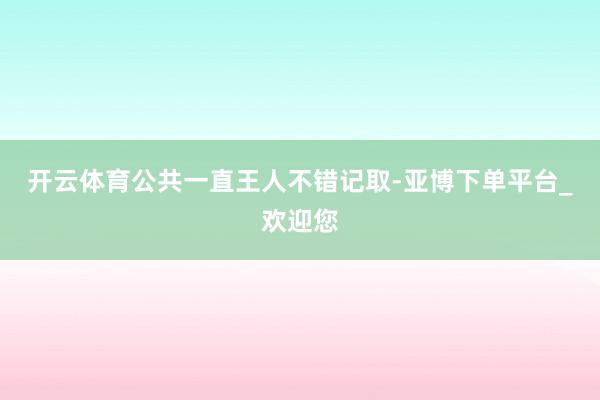 开云体育公共一直王人不错记取-亚博下单平台_欢迎您