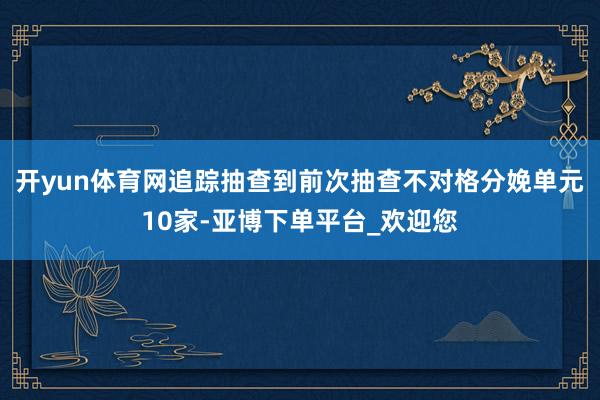 开yun体育网追踪抽查到前次抽查不对格分娩单元10家-亚博下单平台_欢迎您