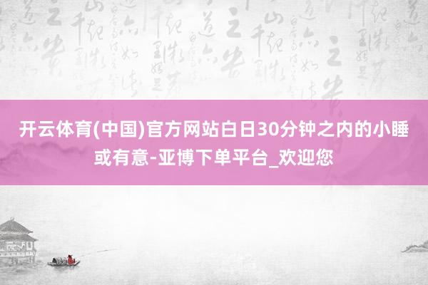 开云体育(中国)官方网站白日30分钟之内的小睡或有意-亚博下单平台_欢迎您