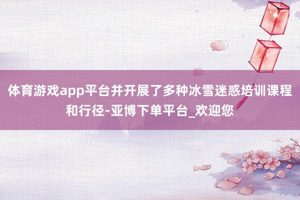 体育游戏app平台并开展了多种冰雪迷惑培训课程和行径-亚博下单平台_欢迎您