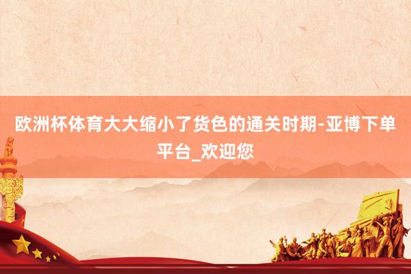 欧洲杯体育大大缩小了货色的通关时期-亚博下单平台_欢迎您
