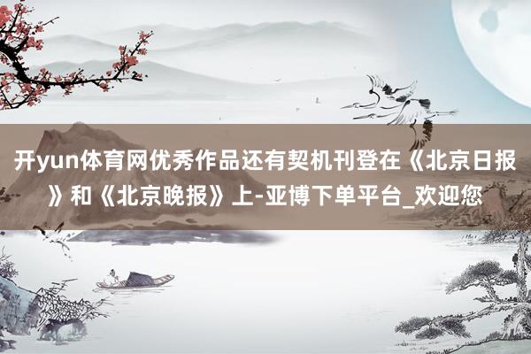 开yun体育网优秀作品还有契机刊登在《北京日报》和《北京晚报》上-亚博下单平台_欢迎您