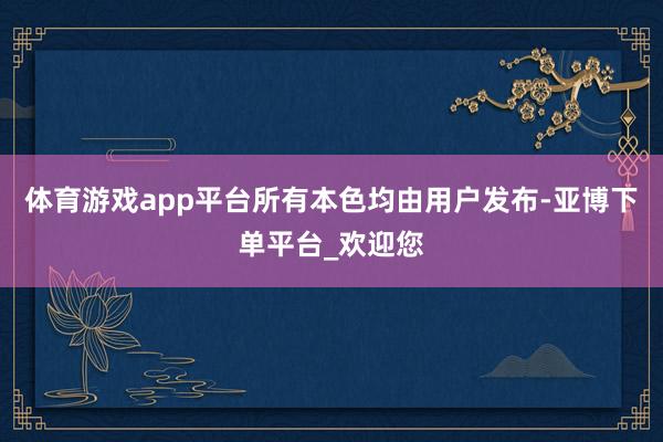 体育游戏app平台所有本色均由用户发布-亚博下单平台_欢迎您