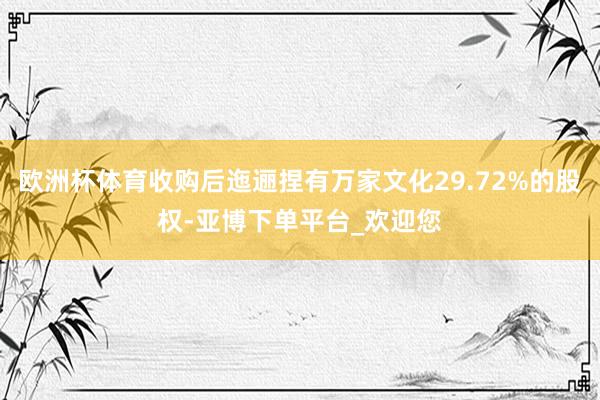 欧洲杯体育收购后迤逦捏有万家文化29.72%的股权-亚博下单平台_欢迎您