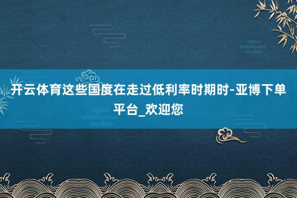 开云体育这些国度在走过低利率时期时-亚博下单平台_欢迎您