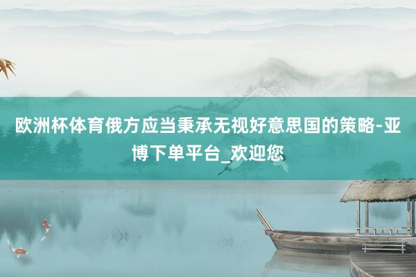 欧洲杯体育俄方应当秉承无视好意思国的策略-亚博下单平台_欢迎您