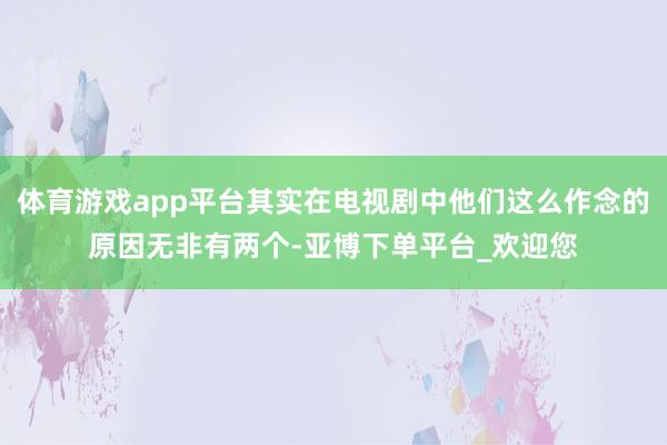 体育游戏app平台其实在电视剧中他们这么作念的原因无非有两个-亚博下单平台_欢迎您