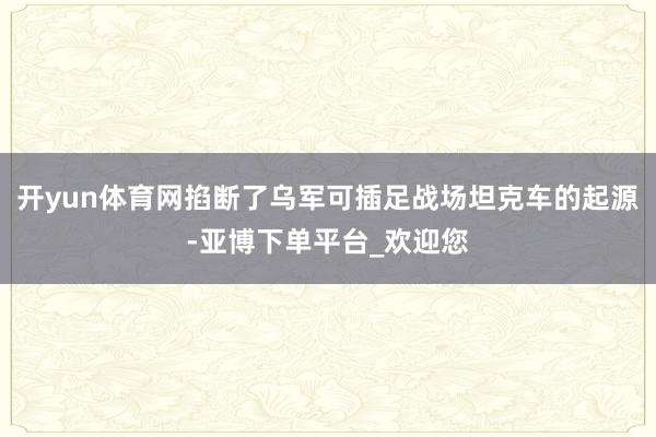 开yun体育网掐断了乌军可插足战场坦克车的起源-亚博下单平台_欢迎您