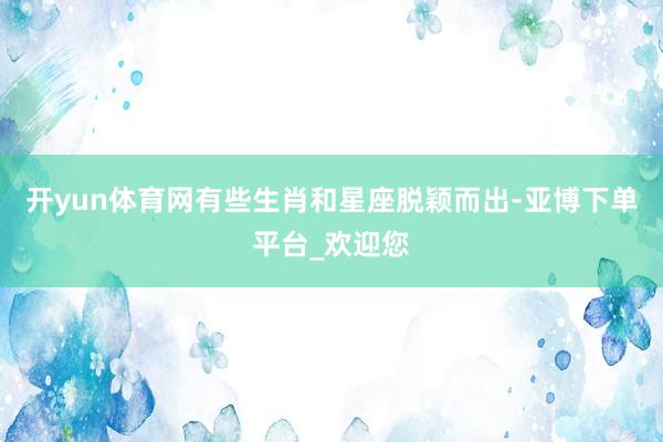 开yun体育网有些生肖和星座脱颖而出-亚博下单平台_欢迎您
