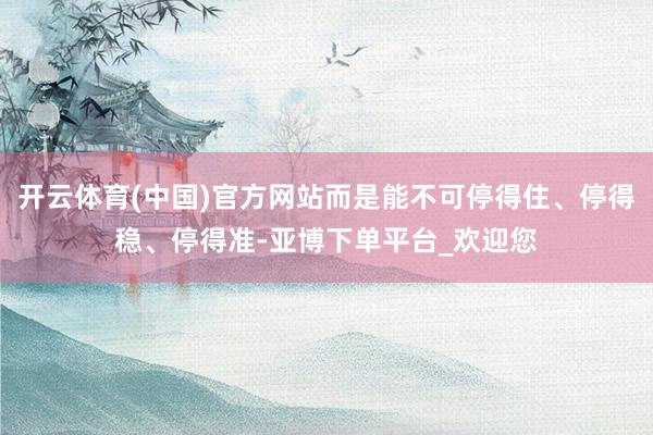 开云体育(中国)官方网站而是能不可停得住、停得稳、停得准-亚博下单平台_欢迎您