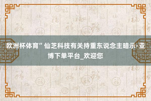 欧洲杯体育”仙芝科技有关持重东说念主暗示-亚博下单平台_欢迎您