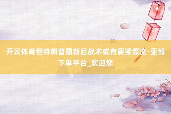 开云体育但特朗普履新后战术或有要紧漂流-亚博下单平台_欢迎您