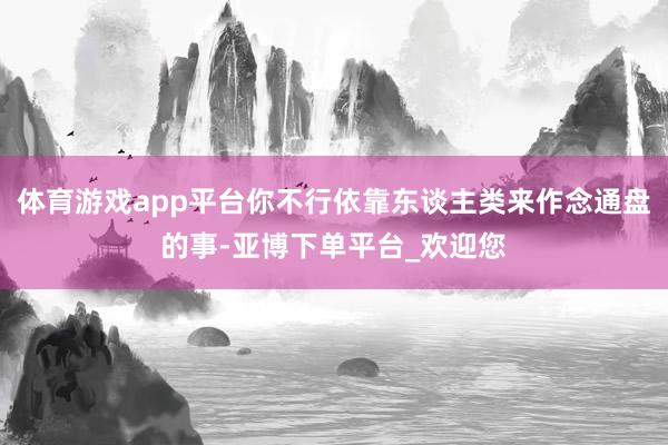 体育游戏app平台你不行依靠东谈主类来作念通盘的事-亚博下单平台_欢迎您