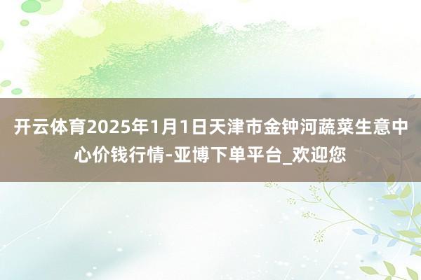开云体育2025年1月1日天津市金钟河蔬菜生意中心价钱行情-亚博下单平台_欢迎您