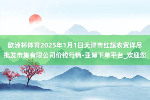 欧洲杯体育2025年1月1日天津市红旗农贸详尽批发市集有限公司价钱行情-亚博下单平台_欢迎您
