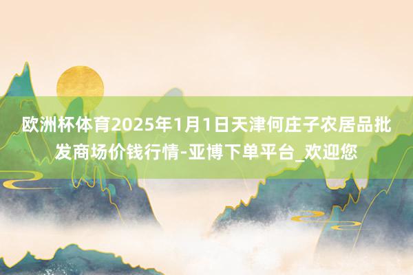 欧洲杯体育2025年1月1日天津何庄子农居品批发商场价钱行情-亚博下单平台_欢迎您