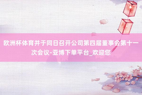 欧洲杯体育并于同日召开公司第四届董事会第十一次会议-亚博下单平台_欢迎您