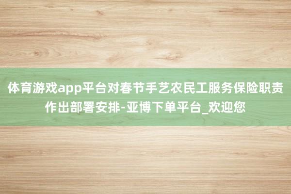 体育游戏app平台对春节手艺农民工服务保险职责作出部署安排-亚博下单平台_欢迎您