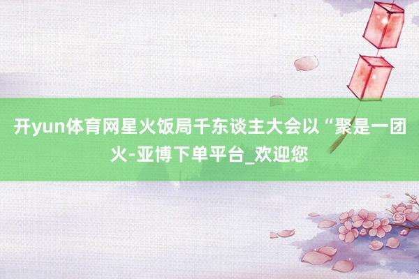 开yun体育网星火饭局千东谈主大会以“聚是一团火-亚博下单平台_欢迎您