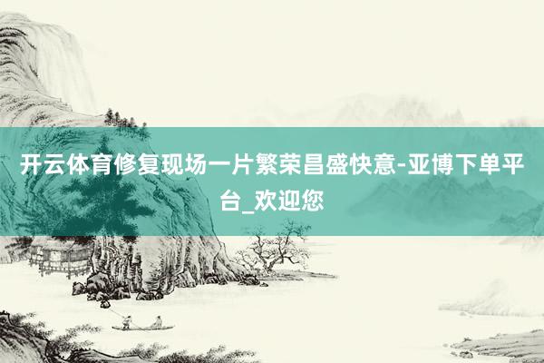 开云体育修复现场一片繁荣昌盛快意-亚博下单平台_欢迎您