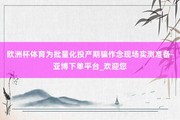 欧洲杯体育为批量化投产期骗作念现场实测准备-亚博下单平台_欢迎您