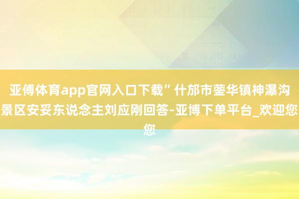 亚傅体育app官网入口下载”什邡市蓥华镇神瀑沟景区安妥东说念主刘应刚回答-亚博下单平台_欢迎您