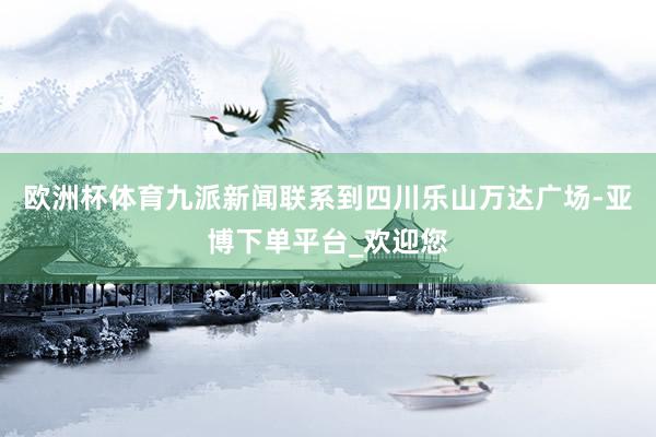 欧洲杯体育九派新闻联系到四川乐山万达广场-亚博下单平台_欢迎您
