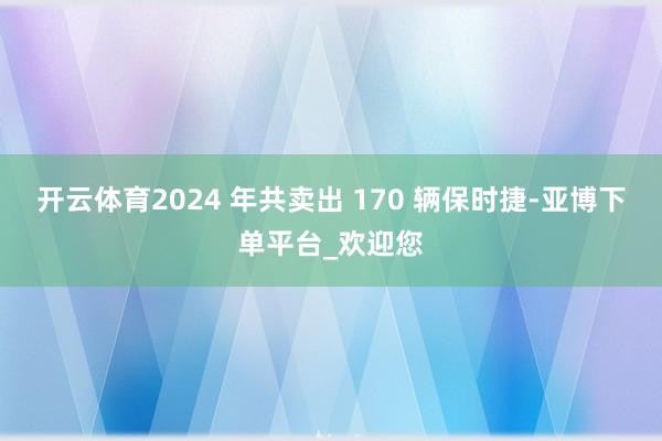 开云体育2024 年共卖出 170 辆保时捷-亚博下单平台_欢迎您