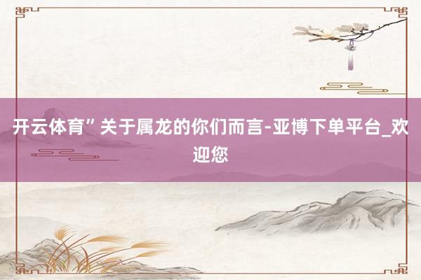 开云体育”关于属龙的你们而言-亚博下单平台_欢迎您
