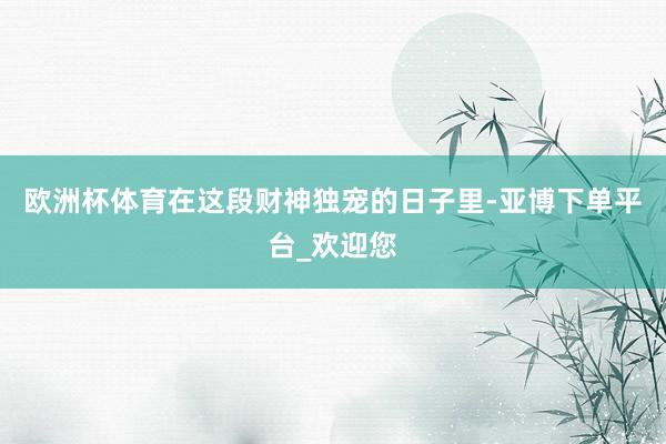 欧洲杯体育在这段财神独宠的日子里-亚博下单平台_欢迎您