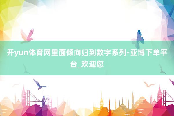 开yun体育网里面倾向归到数字系列-亚博下单平台_欢迎您