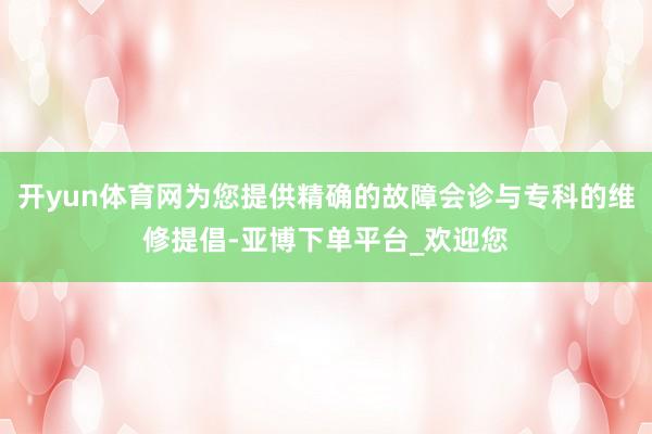 开yun体育网为您提供精确的故障会诊与专科的维修提倡-亚博下单平台_欢迎您