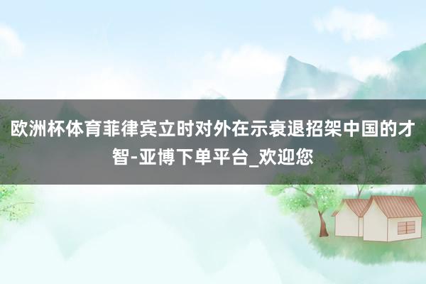 欧洲杯体育菲律宾立时对外在示衰退招架中国的才智-亚博下单平台_欢迎您