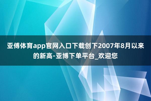 亚傅体育app官网入口下载创下2007年8月以来的新高-亚博下单平台_欢迎您