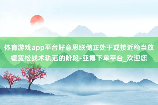 体育游戏app平台好意思联储正处于或接近稳当放缓宽松战术轨范的阶段-亚博下单平台_欢迎您