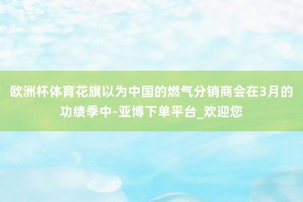 欧洲杯体育花旗以为中国的燃气分销商会在3月的功绩季中-亚博下单平台_欢迎您