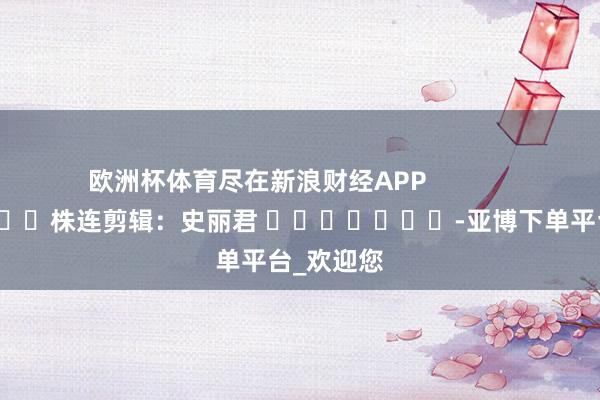 欧洲杯体育尽在新浪财经APP            						株连剪辑：史丽君 							-亚博下单平台_欢迎您