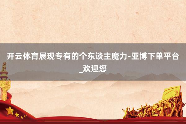 开云体育展现专有的个东谈主魔力-亚博下单平台_欢迎您