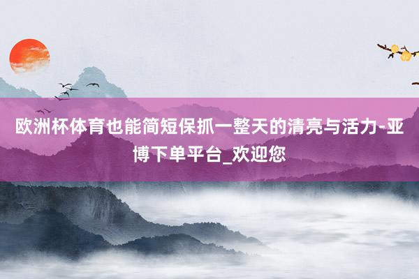 欧洲杯体育也能简短保抓一整天的清亮与活力-亚博下单平台_欢迎您