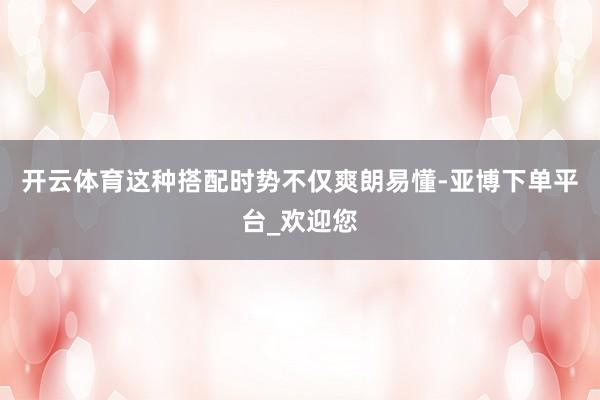 开云体育这种搭配时势不仅爽朗易懂-亚博下单平台_欢迎您