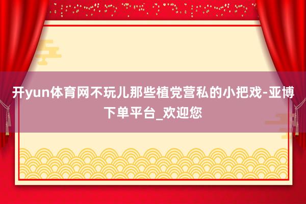 开yun体育网不玩儿那些植党营私的小把戏-亚博下单平台_欢迎您