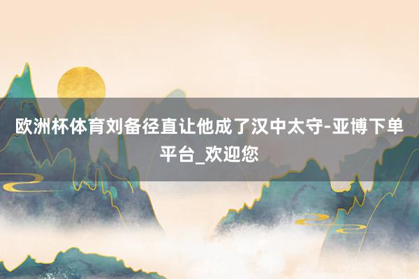 欧洲杯体育刘备径直让他成了汉中太守-亚博下单平台_欢迎您