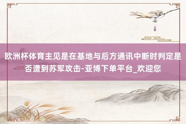 欧洲杯体育主见是在基地与后方通讯中断时判定是否遭到苏军攻击-亚博下单平台_欢迎您