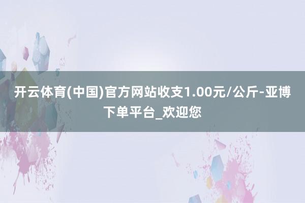 开云体育(中国)官方网站收支1.00元/公斤-亚博下单平台_欢迎您