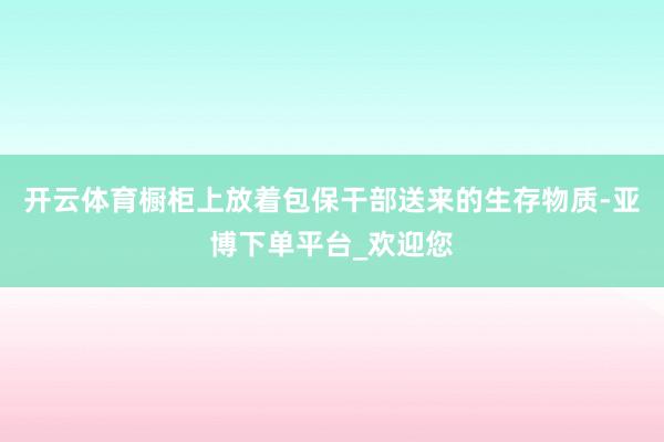 开云体育橱柜上放着包保干部送来的生存物质-亚博下单平台_欢迎您