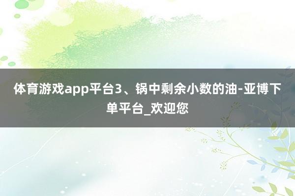 体育游戏app平台3、锅中剩余小数的油-亚博下单平台_欢迎您