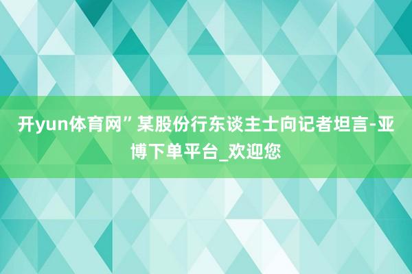 开yun体育网”某股份行东谈主士向记者坦言-亚博下单平台_欢迎您