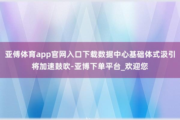 亚傅体育app官网入口下载数据中心基础体式汲引将加速鼓吹-亚博下单平台_欢迎您