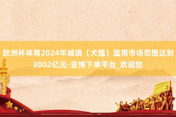 欧洲杯体育2024年城镇（犬猫）滥用市场范围达到3002亿元-亚博下单平台_欢迎您